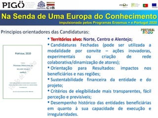 Na Senda de Uma Europa do Conhecimento
impulsionada pelos Programas Erasmus + e Portugal 2020
• Territórios alvo: Norte, Centro e Alentejo;
• Candidaturas Fechadas (pode ser utilizada a
modalidade por convite – ações inovadoras,
experimentais ou criação de rede
colaborativa/dinamização de atores);
• Orientação para Resultados: impactos nos
beneficiários e nas regiões;
• Sustentabilidade financeira da entidade e do
projeto;
• Critérios de elegibilidade mais transparentes, fácil
perceção e previsíveis;
• Desempenho histórico das entidades beneficiárias
em quanto à sua capacidade de execução e
irregularidades.
Principios orientadores das Candidaturas:
 