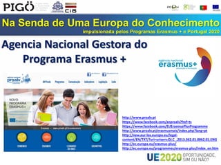 Na Senda de Uma Europa do Conhecimento
impulsionada pelos Programas Erasmus + e Portugal 2020
http://www.proalv.pt
https://www.facebook.com/anproalv?fref=ts
https://www.facebook.com/EUErasmusPlusProgramme
http://www.proalv.pt/erasmusmais/index.php?lang=pt
http://new.eur-lex.europa.eu/legal-
content/EN/TXT/?uri=uriserv:OJ.C_.2013.362.01.0062.01.ENG
http://ec.europa.eu/erasmus-plus/
http://ec.europa.eu/programmes/erasmus-plus/index_en.htm
Agencia Nacional Gestora do
Programa Erasmus +
 