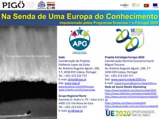 Na Senda de Uma Europa do Conhecimento
impulsionada pelos Programas Erasmus + e Portugal 2020
Sede
Coordenação de Projetos
Etelberto Lopes da Costa
Av. António Augusto Aguiar ,106,
7.º, 1050-019 Lisboa, Portugal
Tel.: +351 213 522 717
E-mail: global@apg.pt
Site: www.apg.pt
www.facebook.com/APGPessoas
www.Linkedin.com/Company/apg
Grupo Regional Norte
Alameda D. Pedro V, 79 – Salas G,H,I
4400-115 Vila Nova de Gaia
Tel.: +351 213 522 717
E-mail: grn@apg.pt
Projeto Estratégia Europa 2020
Coordenação Domínio Economia Social
Miguel Toscano
Av. António Augusto Aguiar ,106, 7.º
1050-019 Lisboa, Portugal
Tel.: +351 213 522 717
Site: www.oportunidade2020.eu
E-mail: miguel.toscano@oportunidade2020.eu
Rede de Social Media Marketing
https://www.facebook.com/Oportunidade2020
https://www.slideshare.net/oportunidade2020/
http://www.ustream.tv/channel/oportunidade20
20
https://twitter.com/Oportunidad2020
https://www.youtube.com/user/Oportunidade20
20/
 