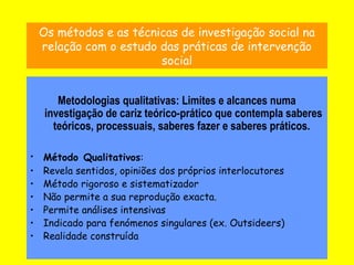 10
Os métodos e as técnicas de investigação social na
relação com o estudo das práticas de intervenção
social
Metodologias qualitativas: Limites e alcances numa
investigação de cariz teórico-prático que contempla saberes
teóricos, processuais, saberes fazer e saberes práticos.
• Método Qualitativos:
• Revela sentidos, opiniões dos próprios interlocutores
• Método rigoroso e sistematizador
• Não permite a sua reprodução exacta.
• Permite análises intensivas
• Indicado para fenómenos singulares (ex. Outsideers)
• Realidade construída
 