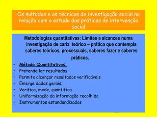 13
Os métodos e as técnicas de investigação social na
relação com o estudo das práticas de intervenção
social
Metodologias quantitativas: Limites e alcances numa
investigação de cariz teórico – prático que contempla
saberes teóricos, processuais, saberes fazer e saberes
práticos.
• Método Quantitativos:
• Pretende ler resultados
• Permite alcançar resultados verificáveis
• Emerge dados gerais.
• Verifica, mede, quantifica
• Uniformização da informação recolhida
• Instrumentos estandardizados
 