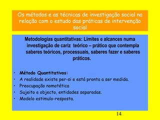 14
Os métodos e as técnicas de investigação social na
relação com o estudo das práticas de intervenção
social
Metodologias quantitativas: Limites e alcances numa
investigação de cariz teórico – prático que contempla
saberes teóricos, processuais, saberes fazer e saberes
práticos.
• Método Quantitativos:
• A realidade existe per-si e está pronta a ser medida.
• Preocupação nomotética
• Sujeito e objecto, entidades separadas.
• Modelo estimulo-resposta.
 