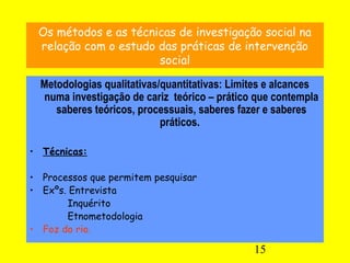 15
Os métodos e as técnicas de investigação social na
relação com o estudo das práticas de intervenção
social
Metodologias qualitativas/quantitativas: Limites e alcances
numa investigação de cariz teórico – prático que contempla
saberes teóricos, processuais, saberes fazer e saberes
práticos.
• Técnicas:
• Processos que permitem pesquisar
• Exºs. Entrevista
Inquérito
Etnometodologia
• Foz do rio.
 
