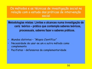 16
Os métodos e as técnicas de investigação social na
relação com o estudo das práticas de intervenção
social
Metodologias mistas: Limites e alcances numa investigação de
cariz teórico – prático que contempla saberes teóricos,
processuais, saberes fazer e saberes práticos.
• Mundos distintos – “Miopia Científica”
• Necessidade de usar-se um e outro método como
complemento
• Pacifistas – defensores da complementaridade
 