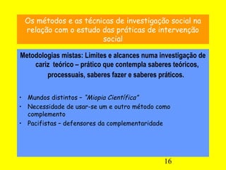 16
Os métodos e as técnicas de investigação social na
relação com o estudo das práticas de intervenção
social
Metodologias...