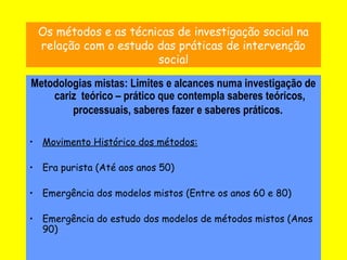 17
Os métodos e as técnicas de investigação social na
relação com o estudo das práticas de intervenção
social
Metodologias mistas: Limites e alcances numa investigação de
cariz teórico – prático que contempla saberes teóricos,
processuais, saberes fazer e saberes práticos.
• Movimento Histórico dos métodos:
• Era purista (Até aos anos 50)
• Emergência dos modelos mistos (Entre os anos 60 e 80)
• Emergência do estudo dos modelos de métodos mistos (Anos
90)
 