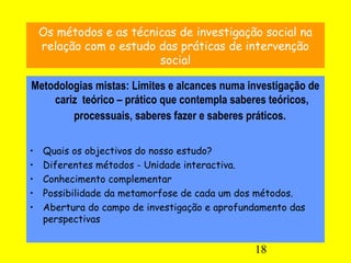 18
Os métodos e as técnicas de investigação social na
relação com o estudo das práticas de intervenção
social
Metodologias mistas: Limites e alcances numa investigação de
cariz teórico – prático que contempla saberes teóricos,
processuais, saberes fazer e saberes práticos.
• Quais os objectivos do nosso estudo?
• Diferentes métodos - Unidade interactiva.
• Conhecimento complementar
• Possibilidade da metamorfose de cada um dos métodos.
• Abertura do campo de investigação e aprofundamento das
perspectivas
 