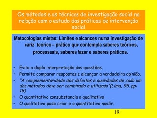 19
Os métodos e as técnicas de investigação social na
relação com o estudo das práticas de intervenção
social
Metodologias mistas: Limites e alcances numa investigação de
cariz teórico – prático que contempla saberes teóricos,
processuais, saberes fazer e saberes práticos.
• Evita a dupla interpretação das questões.
• Permite comparar respostas e alcançar a verdadeira opinião.
• “A complementaridade dos defeitos e qualidades de cada um
dos métodos deve ser combinado e utilizado”(Lima, 95; pp:
18).
• O quantitativo consubstancia o qualitativo
• O qualitativo pode criar e o quantitativo medir.
 