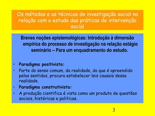 3
Os métodos e as técnicas de investigação social na
relação com o estudo das práticas de intervenção
social
Breves noções epistemológicas: Introdução à dimensão
empírica do processo de investigação na relação estágio
seminário – Para um enquadramento do estudo.
• Paradigma positivista:
• Parte do senso comum, da realidade, do que é apreendido
pelos sentidos, procura estabelecer leis causais dessa
realidade.
• Paradigma construtivista:
• A produção cientifica é vista como um produto de questões
sociais, históricas e politicas.
 