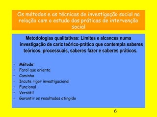 6
Os métodos e as técnicas de investigação social na
relação com o estudo das práticas de intervenção
social
Metodologias qualitativas: Limites e alcances numa
investigação de cariz teórico-prático que contempla saberes
teóricos, processuais, saberes fazer e saberes práticos.
• Método:
• Farol que orienta
• Caminho
• Incute rigor investigacional
• Funcional
• Versátil
• Garantir os resultados atingido
 
