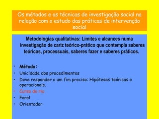 7
Os métodos e as técnicas de investigação social na
relação com o estudo das práticas de intervenção
social
Metodologias qualitativas: Limites e alcances numa
investigação de cariz teórico-prático que contempla saberes
teóricos, processuais, saberes fazer e saberes práticos.
• Método:
• Unicidade dos procedimentos
• Deve responder a um fim preciso: Hipóteses teóricas e
operacionais.
• Curso do rio
• Farol
• Orientador
 