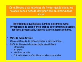 9
Os métodos e as técnicas de investigação social na
relação com o estudo das práticas de intervenção
social
Metodologias qualitativas: Limites e alcances numa
investigação de cariz teórico-prático que contempla saberes
teóricos, processuais, saberes fazer e saberes práticos.
• Método Qualitativos:
• Uma construção do entrevistador e entrevistado.
• Exºs de técnicas de observação qualitativa:
– Etnografia
– Biografia
– Histórias de vida
– Entrevistas em profundidade ou não estruturadas
 