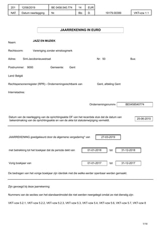 JAARREKENING IN EURO
Naam:
JAZZ EN MUZIEK
Rechtsvorm: Vereniging zonder winstoogmerk
Adres: Sint-Jacobsnieuwstraat Nr: 50 Bus:
Postnummer: 9000 Gemeente: Gent
Land:België
Rechtspersonenregister (RPR) - Ondernemingsrechtbank van Gent, afdeling Gent
Internetadres:
Ondernemingsnummer BE0458540774
Datum van de neerlegging van de oprichtingsakte OF van het recentste stuk dat de datum van
bekendmaking van de oprichtingsakte en van de akte tot statutenwijziging vermeldt.
25-06-2010
JAARREKENING goedgekeurd door de algemene vergadering* van 27-03-2019
met betrekking tot het boekjaar dat de periode dekt van 01-01-2018 tot 31-12-2018
Vorig boekjaar van 01-01-2017 tot 31-12-2017
De bedragen van het vorige boekjaar zijn identiek met die welke eerder openbaar werden gemaakt.
Zijn gevoegd bij deze jaarrekening:
Nummers van de secties van het standaardmodel die niet werden neergelegd omdat ze niet dienstig zijn:
VKT-vzw 5.2.1, VKT-vzw 5.2.2, VKT-vzw 5.2.3, VKT-vzw 5.3, VKT-vzw 5.4, VKT-vzw 5.6, VKT-vzw 5.7, VKT-vzw 8
1/14
201
NAT.
12/06/2019
Datum neerlegging
BE 0458.540.774
Nr.
14
Blz.
EUR
D. 19179.00399 VKT-vzw 1.1
 