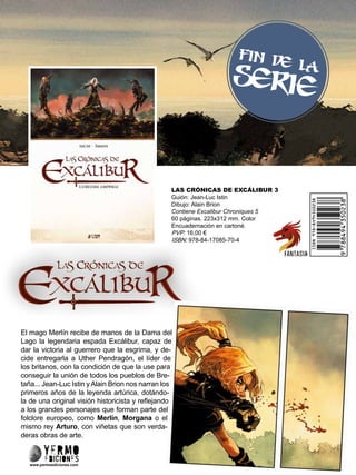 LAS CRÓNICAS DE EXCÁLIBUR 3
Guión: Jean-Luc Istin
Dibujo: Alain Brion
Contiene Excalibur Chroniques 5
60 páginas. 223x312 mm. Color
Encuadernación en cartoné.
PVP: 16,00 €
ISBN: 978-84-17085-70-4
www.yermoediciones.com
El mago Merlín recibe de manos de la Dama del
Lago la legendaria espada Excálibur, capaz de
dar la victoria al guerrero que la esgrima, y de-
cide entregarla a Uther Pendragón, el líder de
los britanos, con la condición de que la use para
conseguir la unión de todos los pueblos de Bre-
taña... Jean-Luc Istin y Alain Brion nos narran los
primeros años de la leyenda artúrica, dotándo-
la de una original visión historicista y reflejando
a los grandes personajes que forman parte del
folclore europeo, como Merlín, Morgana o el
mismo rey Arturo, con viñetas que son verda-
deras obras de arte.
FIN DE LA
SERIE
 