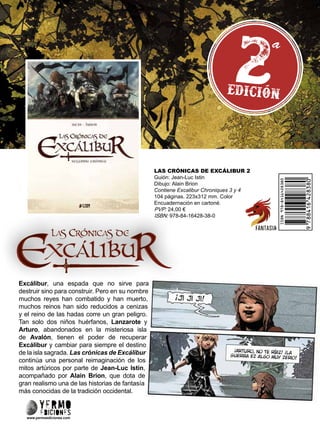LAS CRÓNICAS DE EXCÁLIBUR 2
Guión: Jean-Luc Istin
Dibujo: Alain Brion
Contiene Excalibur Chroniques 3 y 4
104 páginas. 223x312 mm. Color
Encuadernación en cartoné.
PVP: 24,00 €
ISBN: 978-84-16428-38-0
www.yermoediciones.com
Excálibur, una espada que no sirve para
destruir sino para construir. Pero en su nombre
muchos reyes han combatido y han muerto,
muchos reinos han sido reducidos a cenizas
y el reino de las hadas corre un gran peligro.
Tan solo dos niños huérfanos, Lanzarote y
Arturo, abandonados en la misteriosa isla
de Avalón, tienen el poder de recuperar
Excálibur y cambiar para siempre el destino
de la isla sagrada. Las crónicas de Excálibur
continúa una personal reimaginación de los
mitos artúricos por parte de Jean-Luc Istin,
acompañado por Alain Brion, que dota de
gran realismo una de las historias de fantasía
más conocidas de la tradición occidental.
 