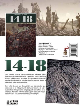 14-18 Volumen 2
Guión: Éric Corbeyran
Dibujo: Étienne Le Roux
Contiene 14-18 vols. 3 y 4
96 páginas. 223x312 mm. Color
Encuadernación en cartoné.
PVP: 25,00 €
ISBN: 978-84-17085-69-8
Son jóvenes que se han convertido en soldados. Ocho
jóvenes que cavan trincheras y viven en medio del frío y
el dolor, rodeados por la muerte de compañeros de armas,
esperando siempre un permiso que les permita volver a
casa y ver a sus seres queridos.
Son ocho jóvenes que descubrirán que los secretos que
escondes en lo más profundo de tu ser salen a la luz y
que incluso el mejor de los amigos puede convertirse en tu
enemigo. No todos volverán a casa, pero los que lo hagan
sabrán que ir a la guerra te cambia para siempre.
www.yermoediciones.com
 