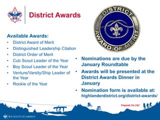 District Awards
• Nominations are due by the
January Roundtable
• Awards will be presented at the
District Awards Dinner in
January
• Nomination form is available at:
highlanderdistrict.org/district-awards/
Available Awards:
• District Award of Merit
• Distinguished Leadership Citation
• District Order of Merit
• Cub Scout Leader of the Year
• Boy Scout Leader of the Year
• Venture/Varsity/Ship Leader of
the Year
• Rookie of the Year
 