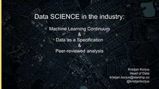 Data SCIENCE in the industry:
Machine Learning Continuum
&
Data as a Specification
&
Peer-reviewed analysis
Kristjan Korjus
Head of Data
kristjan.korjus@starship.co
@kristjankorjus
 