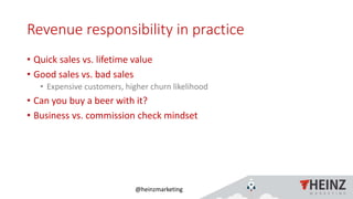 @heinzmarketing
Revenue responsibility in practice
• Quick sales vs. lifetime value
• Good sales vs. bad sales
• Expensive customers, higher churn likelihood
• Can you buy a beer with it?
• Business vs. commission check mindset
1/16/2019Heinz Marketing, Inc49
 