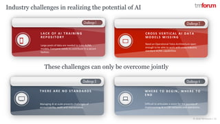 © 2018 TM Forum | 13
Challenge 1
Challenge 3
Challenge 2
Challenge 4
L A C K O F A I T R A I N I N G
R E P O S I T O R Y
Large pools of data are needed to train AI/ML
models. Everyone needs to contribute in a secure
fashion.
T H E R E A R E N O S T A N D A R D S
Managing AI at scale presents challenges of
accountability, audit and maintenance.
C R O S S V E R T I C A L A I D A T A
M O D E L S M I S S I N G
Need an Operational Telco Architecture open
enough to be able to work with cross-industry
standard AI/ML capabilities
W H E R E T O B E G I N , W H E R E T O
E N D
Difficult to articulate a vision for the journey of
implementing AI in CSP networks and operations.
Industry challenges in realizing the potential of AI
These challenges can only be overcome jointly
 