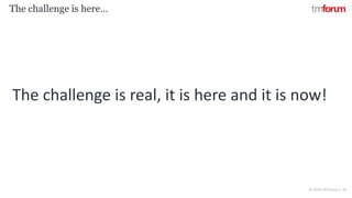 © 2018 TM Forum | 18
The challenge is here…
The challenge is real, it is here and it is now!
 