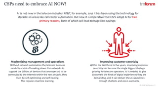 © 2018 TM Forum | 5
CSPs need to embrace AI NOW!
AI is not new in the telecom industry. AT&T, for example, says it has been using the technology for
decades in areas like call center automation. But now it is imperative that CSPs adopt AI for two
primary reasons, both of which will lead to huge cost savings:
Modernizing management and operations
Without network automation the telecom business
model is at risk of breaking down. For networks to
support the billions of devices that are expected to be
connected to the internet within the next decade, they
must be self-optimizing and self-healing.
This requires machine learning.
Improving customer centricity
Within the last three to five years, improving customer
centricity has become the single biggest strategic
priority for telecom operators. AI is needed to give
customers the kinds of digital experiences they are
demanding, and it can deliver these capabilities
through chatbots and voice assistants.
 