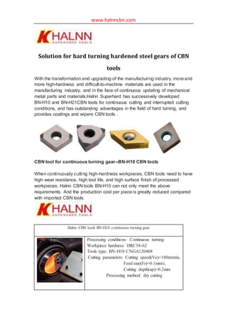 www.halnncbn.com
Solution for hard turning hardened steel gears of CBN
tools
With the transformation and upgrading of the manufacturing industry, more and
more high-hardness and difficult-to-machine materials are used in the
manufacturing industry, and in the face of continuous updating of mechanical
metal parts and materials,Halnn Superhard has successively developed
BN-H10 and BN-H21CBN tools for continuous cutting and interrupted cutting
conditions, and has outstanding advantages in the field of hard turning, and
provides coatings and wipers CBN tools .
CBN tool for continuous turning gear--BN-H10 CBN tools
When continuously cutting high-hardness workpieces, CBN tools need to have
high wear resistance, high tool life, and high surface finish of processed
workpieces. Halnn CBN tools BN-H10 can not only meet the above
requirements. And the production cost per piece is greatly reduced compared
with imported CBN tools.
Halnn CBN tools BN-H10 continuous turning gear
Processing conditions: Continuous turning
Workpiece hardness: HRC58-62
Tools type: BN-H10 CNGA120408
Cutting parameters: Cutting speed(Vc)=180m/min,
Feed rate(Fr)=0.1mm/r,
Cutting depth(ap)=0.2mm
Processing method: dry cutting
 
