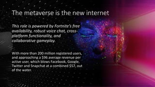 The metaverse is the new internet
This role is powered by Fortnite’s free
availability, robust voice chat, cross-
platform functionality, and
collaborative gameplay.
With more than 200 million registered users,
and approaching a $96 average revenue per
active user, which blows Facebook, Google,
Twitter and Snapchat at a combined $57, out
of the water.
 