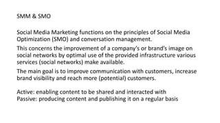 SMM & SMO
Social Media Marketing functions on the principles of Social Media
Optimization (SMO) and conversation management.
This concerns the improvement of a company’s or brand’s image on
social networks by optimal use of the provided infrastructure various
services (social networks) make available.
The main goal is to improve communication with customers, increase
brand visibility and reach more (potential) customers.
Active: enabling content to be shared and interacted with
Passive: producing content and publishing it on a regular basis
 