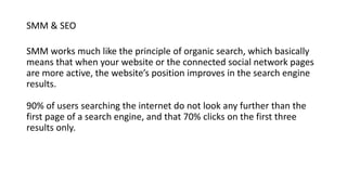 SMM & SEO
SMM works much like the principle of organic search, which basically
means that when your website or the connected social network pages
are more active, the website’s position improves in the search engine
results.
90% of users searching the internet do not look any further than the
first page of a search engine, and that 70% clicks on the first three
results only.
 
