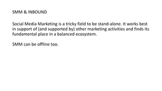 SMM & INBOUND
Social Media Marketing is a tricky field to be stand-alone. It works best
in support of (and supported by) other marketing activities and finds its
fundamental place in a balanced ecosystem.
SMM can be offline too.
 