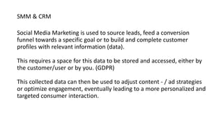 SMM & CRM
Social Media Marketing is used to source leads, feed a conversion
funnel towards a specific goal or to build and complete customer
profiles with relevant information (data).
This requires a space for this data to be stored and accessed, either by
the customer/user or by you. (GDPR)
This collected data can then be used to adjust content - / ad strategies
or optimize engagement, eventually leading to a more personalized and
targeted consumer interaction.
 