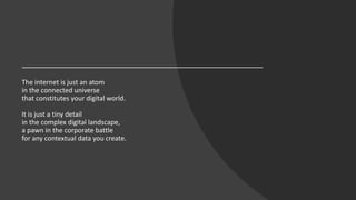 The internet is just an atom
in the connected universe
that constitutes your digital world.
It is just a tiny detail
in the complex digital landscape,
a pawn in the corporate battle
for any contextual data you create.
 