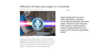 source
Anger classification has many
useful applications, including
conversational interfaces and social
robots, interactive voice response
(IVR) systems, market research,
customer agent assessment and
training, and virtual and augmented
reality.”
 