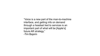 “Voice is a new part of the man-to-machine
interface, and getting info on demand
through a headset tied to services is an
important part of what will be [Apple’s]
future AR strategy,”
-Tim Bajarin
 