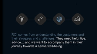 ROI comes from understanding the customers and
their struggles and challenges. They need help, tips,
advice… and we want to accompany them in their
journey towards a sense well-being.
 