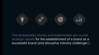 The ambassador stories and testimonials are crucial
strategic assets for the establishment of a brand as a
successful brand (and disruptive industry challenger.)
 