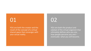 YOU are both the creator and the
result of the concept of a virtual
shared space that converges with
your actual reality.
01
YOU are both the product and
catalyst of the virtual organism that
ultimately defines who you are,
how people perceive you and –
eventually- what you will become.
02
 