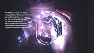 Most of the choices you make,
ideas you have, things you like or
buy and the opinions you support
are the outcome of predicted
calculations, engineered
algorithms and subconsciously
recommended and behavioral-
triggered automated suggestions.
 