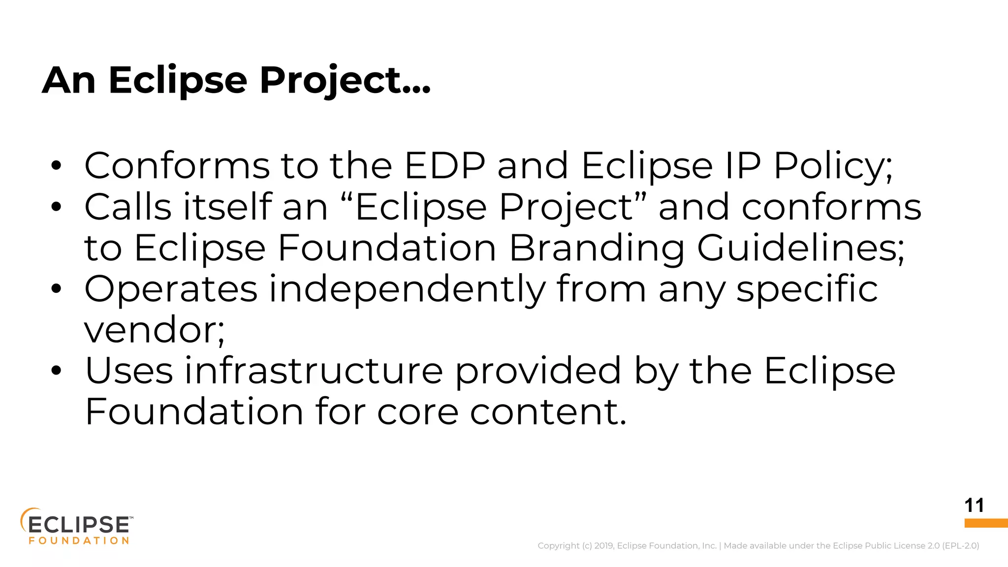 Copyright (c) 2019, Eclipse Foundation, Inc. | Made available under the Eclipse Public License 2.0 (EPL-2.0)
An Eclipse Project...
• Conforms to the EDP and Eclipse IP Policy;
• Calls itself an “Eclipse Project” and conforms
to Eclipse Foundation Branding Guidelines;
• Operates independently from any specific
vendor;
• Uses infrastructure provided by the Eclipse
Foundation for core content.
11
 