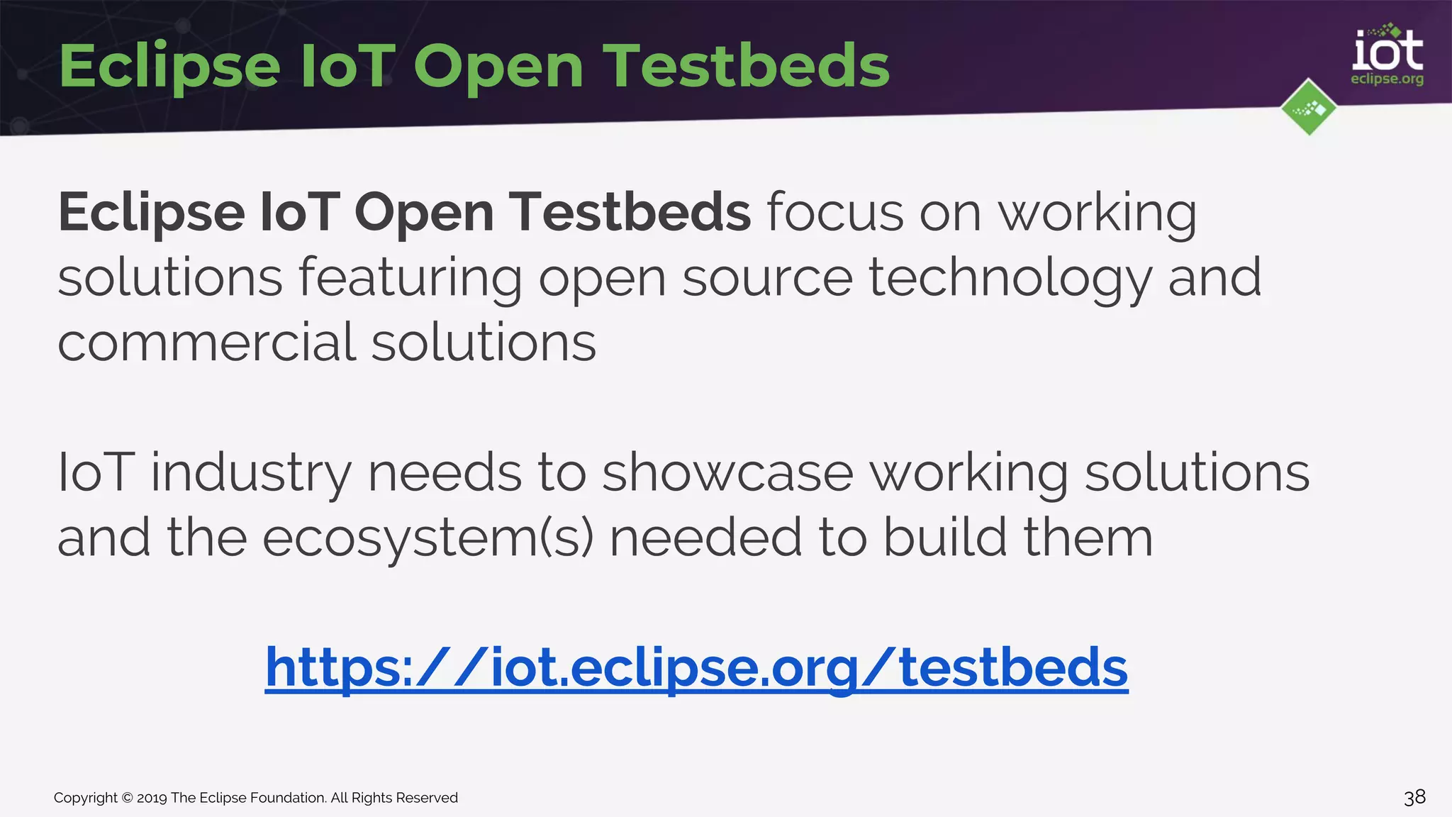 Copyright © 2019 The Eclipse Foundation. All Rights Reserved
Eclipse IoT Open Testbeds
Eclipse IoT Open Testbeds focus on working
solutions featuring open source technology and
commercial solutions
IoT industry needs to showcase working solutions
and the ecosystem(s) needed to build them
https://iot.eclipse.org/testbeds
38
 