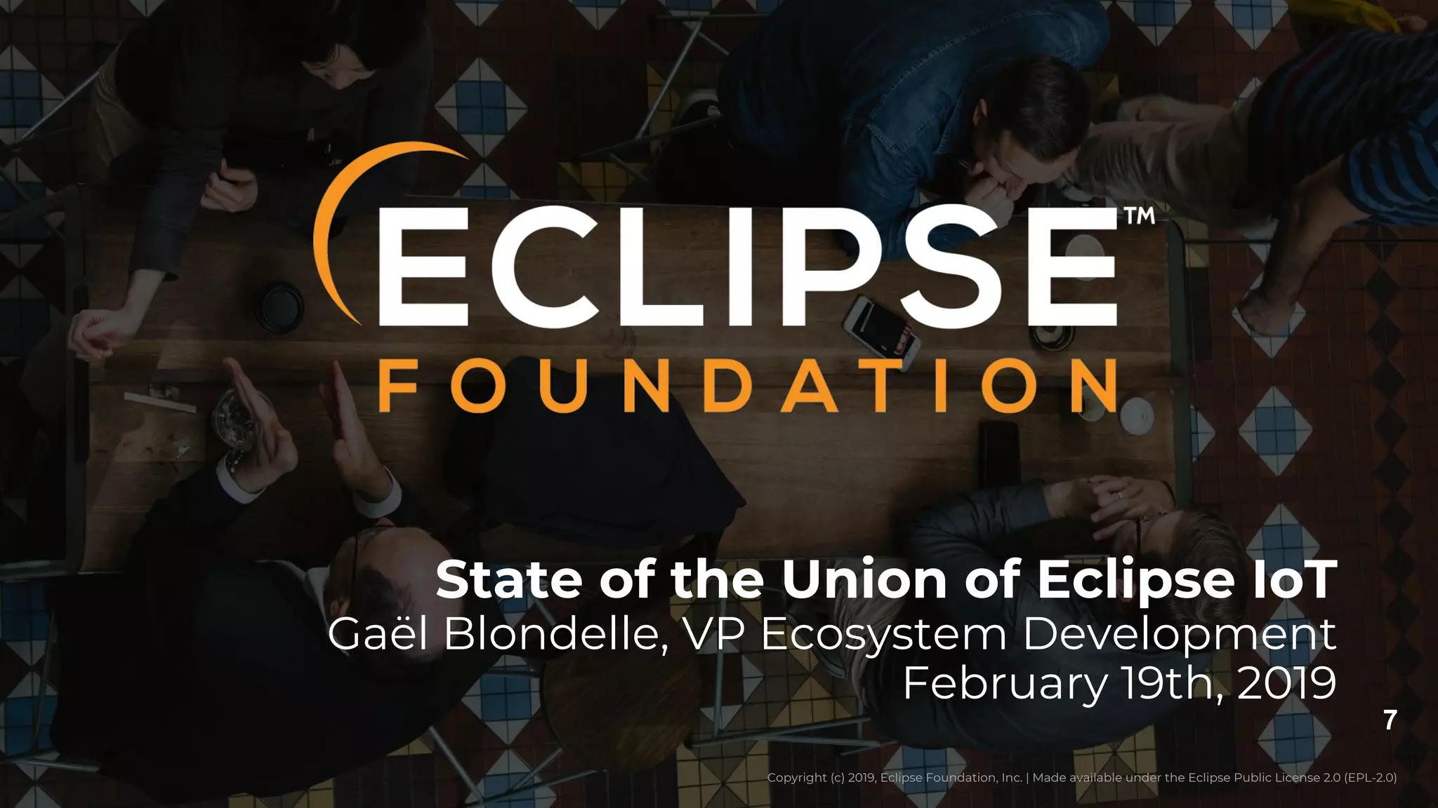 Copyright (c) 2019, Eclipse Foundation, Inc. | Made available under the Eclipse Public License 2.0 (EPL-2.0)
7
Copyright (c) 2019, Eclipse Foundation, Inc. | Made available under the Eclipse Public License 2.0 (EPL-2.0)
State of the Union of Eclipse IoT
Gaël Blondelle, VP Ecosystem Development
February 19th, 2019
 