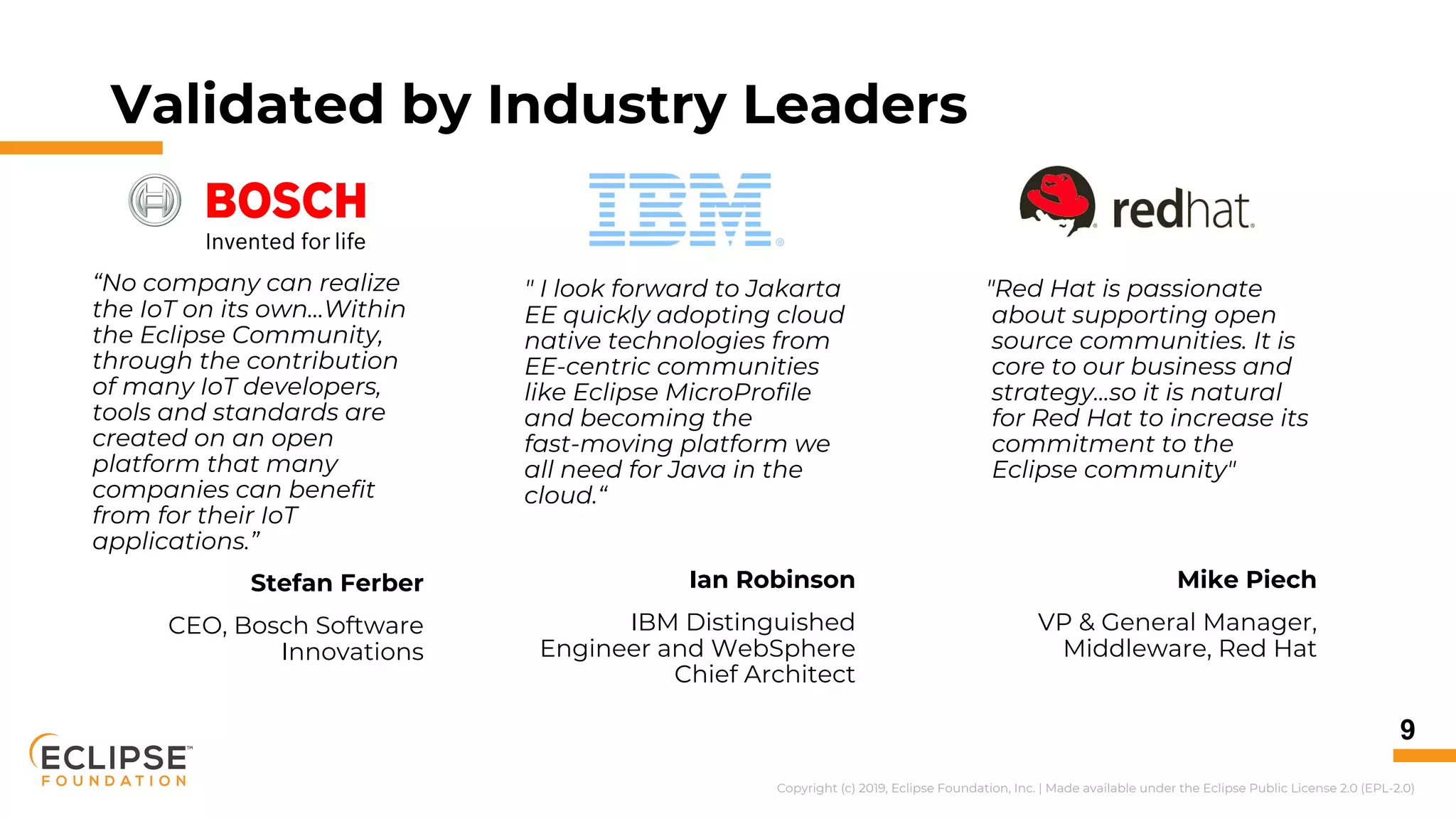 Copyright (c) 2019, Eclipse Foundation, Inc. | Made available under the Eclipse Public License 2.0 (EPL-2.0)
Validated by Industry Leaders
9
" I look forward to Jakarta
EE quickly adopting cloud
native technologies from
EE-centric communities
like Eclipse MicroProfile
and becoming the
fast-moving platform we
all need for Java in the
cloud.“
Ian Robinson
IBM Distinguished
Engineer and WebSphere
Chief Architect
"Red Hat is passionate
about supporting open
source communities. It is
core to our business and
strategy...so it is natural
for Red Hat to increase its
commitment to the
Eclipse community"
Mike Piech
VP & General Manager,
Middleware, Red Hat
“No company can realize
the IoT on its own…Within
the Eclipse Community,
through the contribution
of many IoT developers,
tools and standards are
created on an open
platform that many
companies can benefit
from for their IoT
applications.”
Stefan Ferber
CEO, Bosch Software
Innovations
 