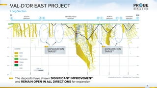 VAL-D’OR EAST PROJECT
Long Section
11
The deposits have shown SIGNIFICANT IMPROVEMENT
and REMAIN OPEN IN ALL DIRECTIONS for expansion
Longitudinal Section – Pascalis Gold Trend Area
 