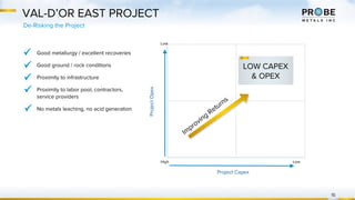 VAL-D’OR EAST PROJECT
De-Risking the Project
15
ProjectOpex
Project Capex
High
Low
Low
Im
proving
Returns
LOW CAPEX
& OPEX
Good metallurgy / excellent recoveries
Good ground / rock conditions
Proximity to infrastructure
Proximity to labor pool, contractors,
service providers
No metals leaching, no acid generation
 