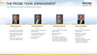 THE PROBE TEAM: MANAGEMENT
▷ Currently, Director of Agnico
Eagle Mines and Royal Gold
▷ Former President and CEO
of Barrick Gold Corporation
(2012-2014)
▷ Former CFO of Barrick Gold
Corporation (1999 to 2012)
JAMIE SOKALSKY
Chairman
GORD MCCREARY
Director
▷ Former Director of Probe Mines
(2012 to 2015)
▷ Former CEO of Newcastle Gold
and Baffinland Iron Mines
▷ Founding Officer of
Kinross Gold
▷ Former Director of Probe Mines
(2001 to 2015)
▷ Founder of Peterson
McVicar LLP
▷ Has 20 years of experience
as a corporate securities lawyer
specializing in corporate finance
matters for small cap companies
DENNIS PETERSON
Director
BASIL HAYMANN
Director
▷ Former Director of Probe Mines
(2013 to 2015)
▷ Entrepreneur, currently
Chairman of FabriTec
Structures LLC
▷ Has 50 plus years of
experience founding and taking
companies to top levels of
success in their industries
5
Track Record of Delivering Shareholder Value
 