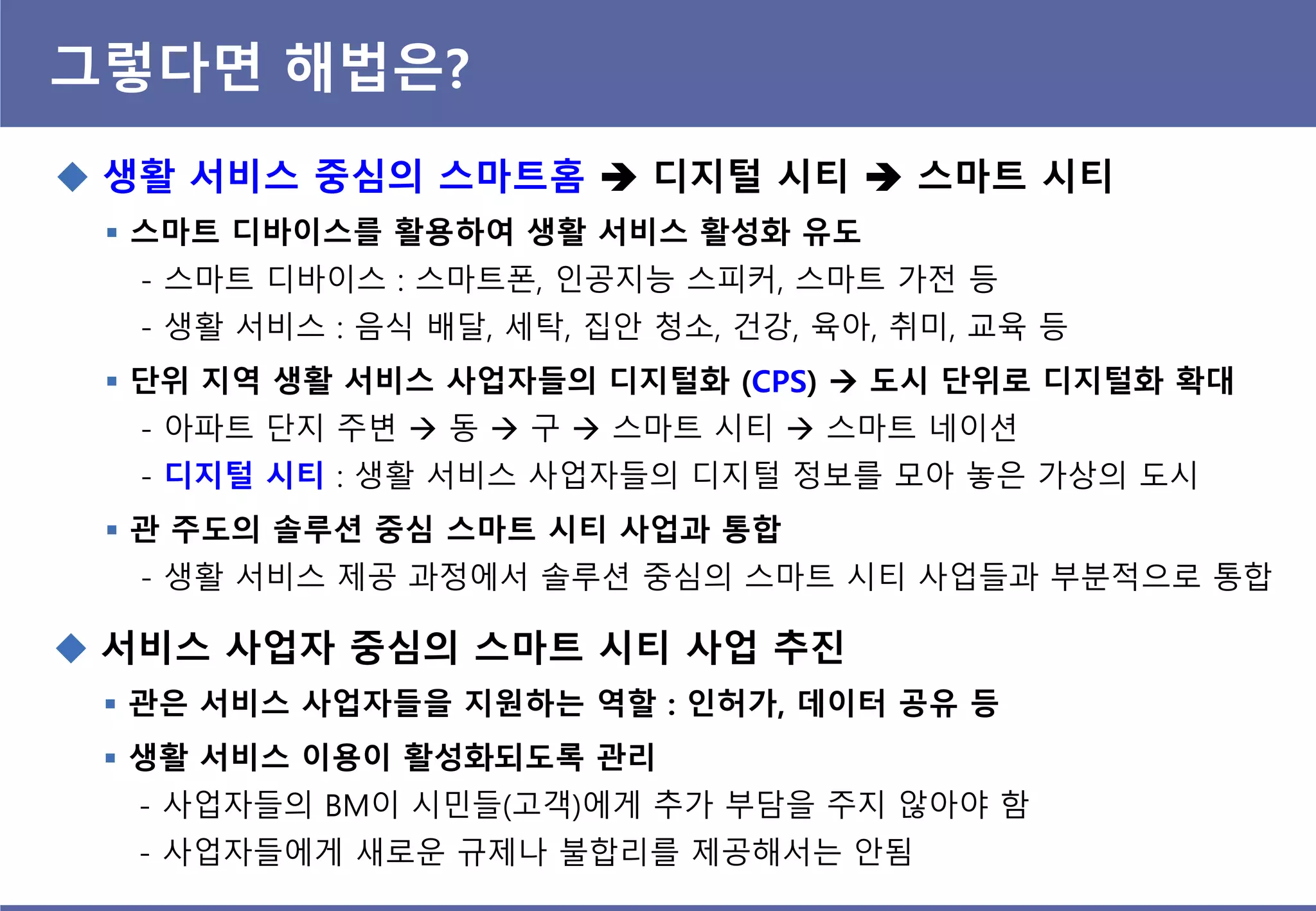 그렇다면 해법은?
 생홗 서비스 중심의 스마트홈  디지털 시티  스마트 시티
 스마트 디바이스를 홗용하여 생홗 서비스 홗성화 유도
- 스마트 디바이스 : 스마트폰, 인공지능 스피커, 스마트 가전 등
- 생활 서비스 : 음식 배달, 세탁, 집안 청소, 건강, 육아, 취미, 교육 등
 단위 지역 생홗 서비스 사업자들의 디지털화 (CPS)  도시 단위로 디지털화 확대
- 아파트 단지 주변  동  구  스마트 시티  스마트 네이션
- 디지털 시티 : 생활 서비스 사업자들의 디지털 정보를 모아 놓은 가상의 도시
 관 주도의 솔루션 중심 스마트 시티 사업과 통합
- 생활 서비스 제공 과정에서 솔루션 중심의 스마트 시티 사업들과 부분적으로 통합
 서비스 사업자 중심의 스마트 시티 사업 추짂
 관은 서비스 사업자들을 지원하는 역핛 : 인허가, 데이터 공유 등
 생홗 서비스 이용이 홗성화되도록 관리
- 사업자들의 BM이 시민들(고객)에게 추가 부담을 주지 않아야 함
- 사업자들에게 새로운 규제나 불합리를 제공해서는 안됨
 