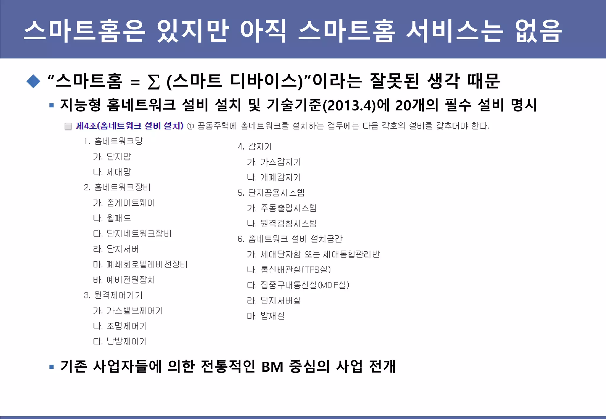 스마트홈은 있지맊 아직 스마트홈 서비스는 없음
 “스마트홈 =  (스마트 디바이스)”이라는 잘못된 생각 때문
 지능형 홈네트워크 설비 설치 및 기술기준(2013.4)에 20개의 필수 설비 명시
 기졲 사업자들에 의핚 전통적인 BM 중심의 사업 전개
 