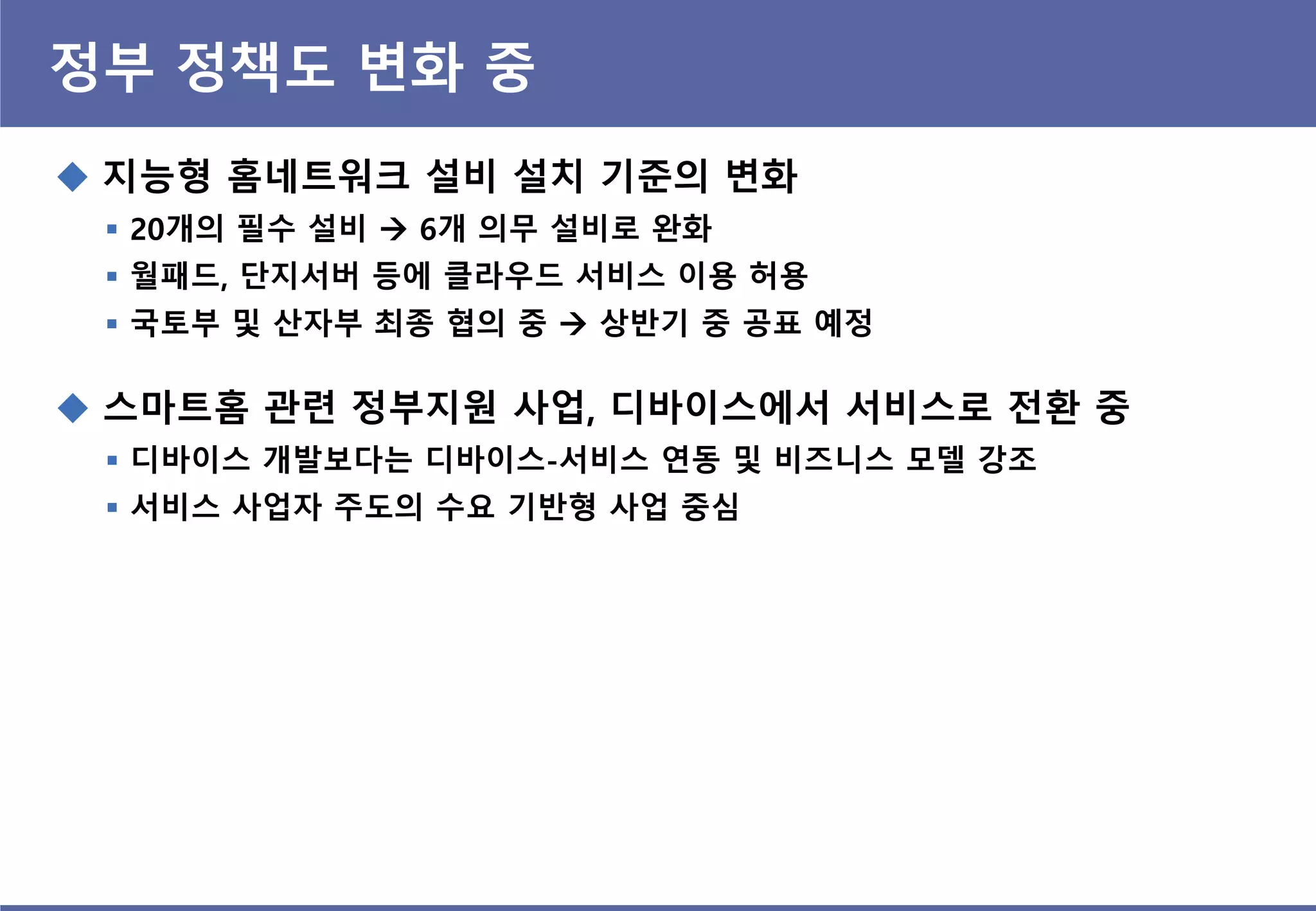 정부 정책도 변화 중
 지능형 홈네트워크 설비 설치 기준의 변화
 20개의 필수 설비  6개 의무 설비로 완화
 월패드, 단지서버 등에 클라우드 서비스 이용 허용
 국토부 및 산자부 최종 협의 중  상반기 중 공표 예정
 스마트홈 관련 정부지원 사업, 디바이스에서 서비스로 전홖 중
 디바이스 개발보다는 디바이스-서비스 연동 및 비즈니스 모델 강조
 서비스 사업자 주도의 수요 기반형 사업 중심
 