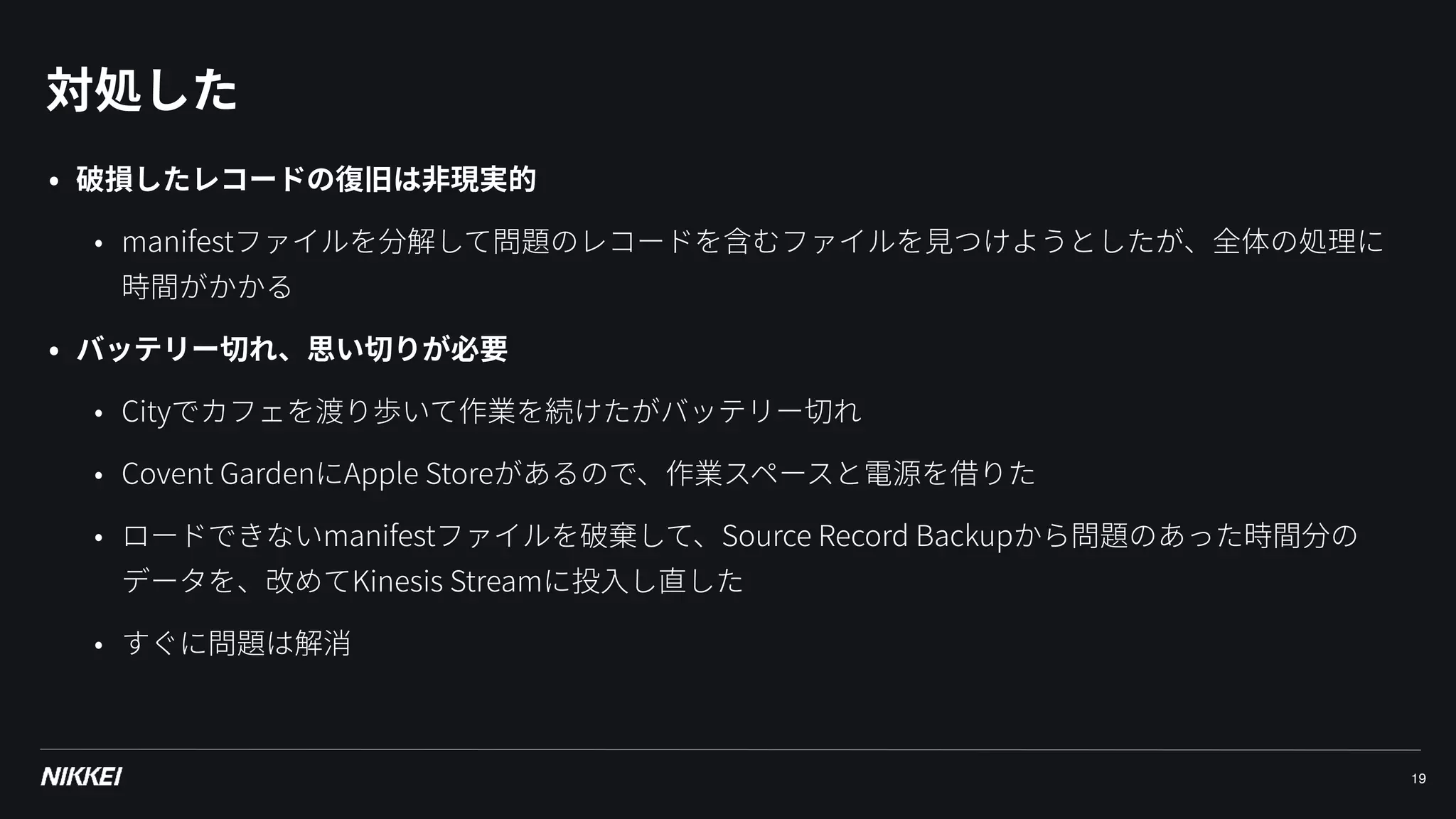 対処した
19
• 破損したレコードの復旧は⾮現実的
• manifestファイルを分解して問題のレコードを含むファイルを⾒つけようとしたが、全体の処理に
時間がかかる
• バッテリー切れ、思い切りが必要
• Cityでカフェを渡り歩いて作業を続けたがバッテリー切れ
• Covent GardenにApple Storeがあるので、作業スペースと電源を借りた
• ロードできないmanifestファイルを破棄して、Source Record Backupから問題のあった時間分の
データを、改めてKinesis Streamに投⼊し直した
• すぐに問題は解消
 